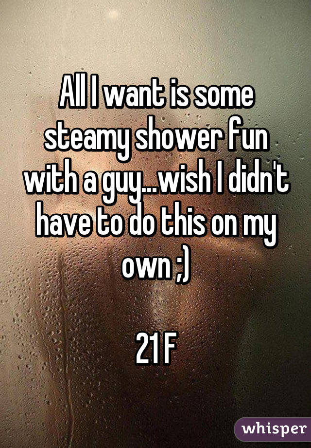 All I want is some steamy shower fun with a guy...wish I didn't have to do this on my own ;)

21 F