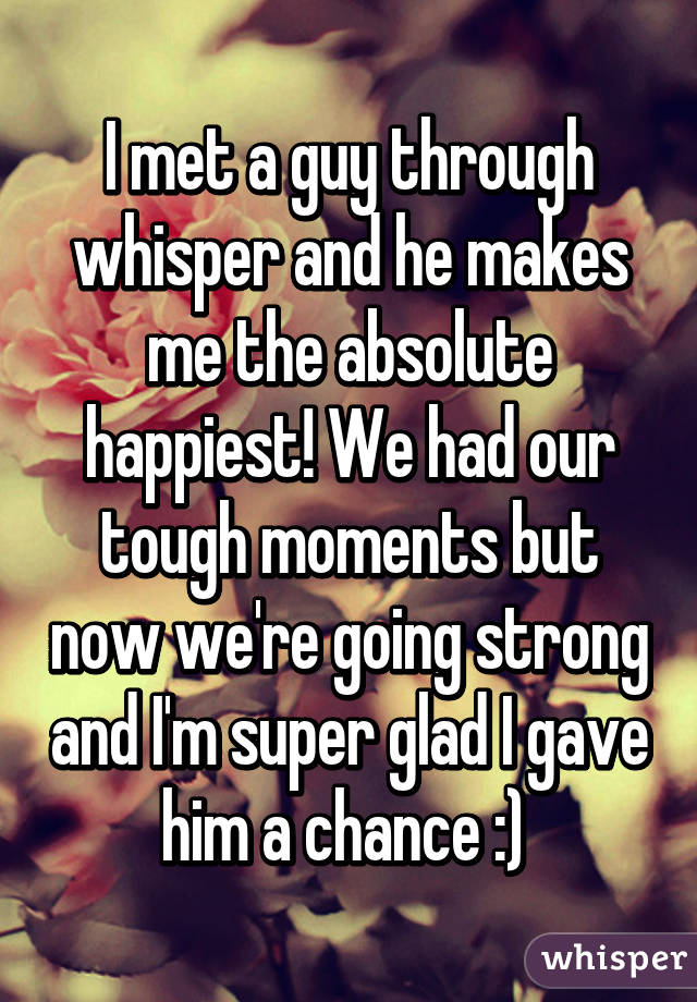 I met a guy through whisper and he makes me the absolute happiest! We had our tough moments but now we're going strong and I'm super glad I gave him a chance :) 