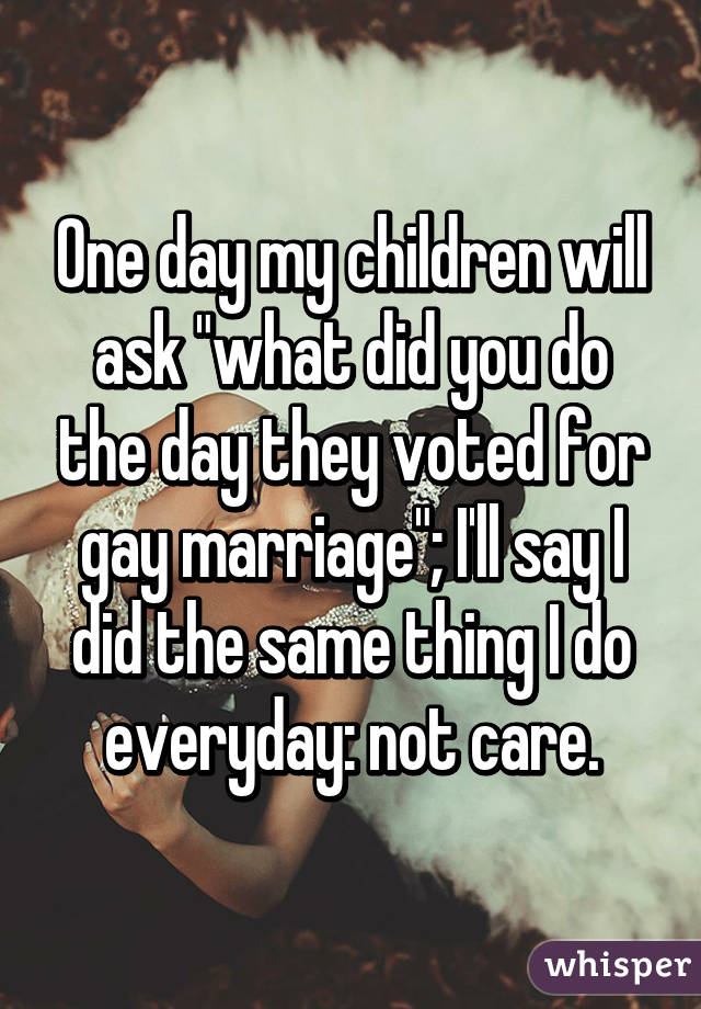 One day my children will ask "what did you do the day they voted for gay marriage"; I'll say I did the same thing I do everyday: not care.