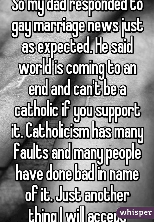 So my dad responded to gay marriage news just as expected. He said world is coming to an end and can't be a catholic if you support it. Catholicism has many faults and many people have done bad in name of it. Just another thing I will accept