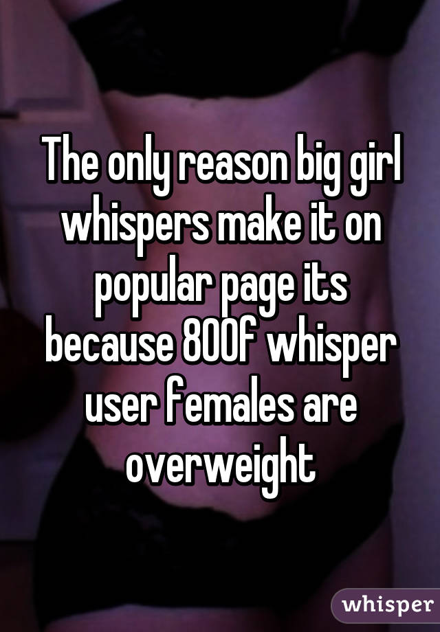 The only reason big girl whispers make it on popular page its because 80% of whisper user females are overweight