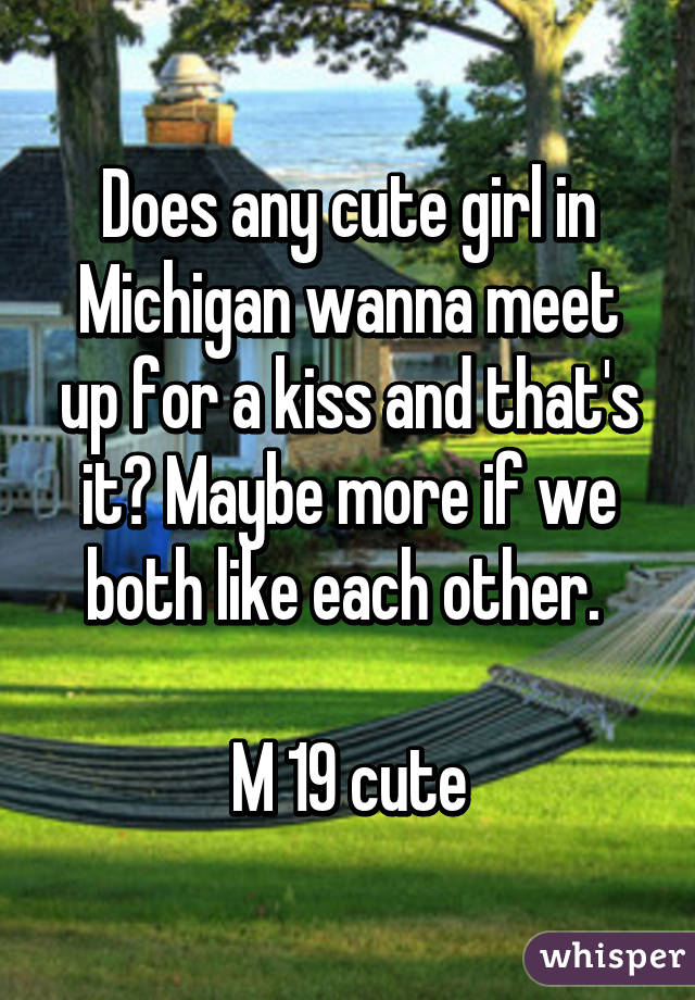 Does any cute girl in Michigan wanna meet up for a kiss and that's it? Maybe more if we both like each other. 

M 19 cute