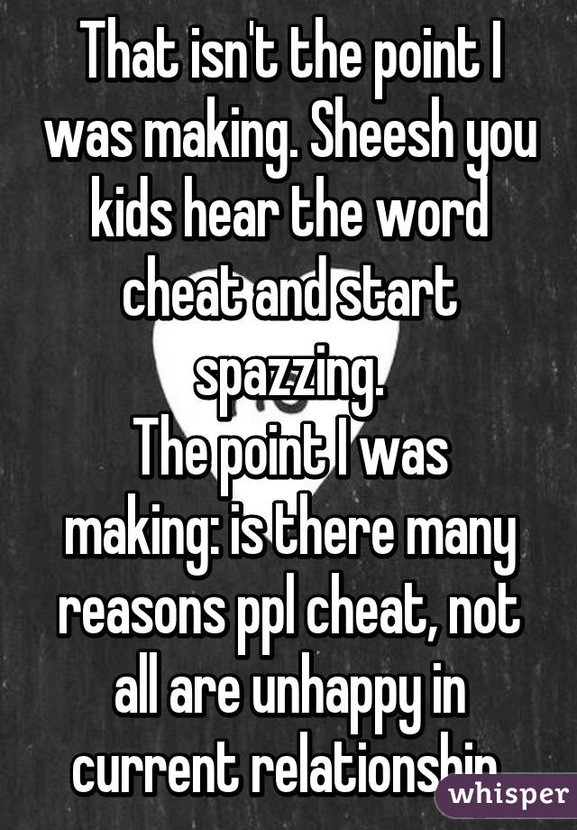 That isn't the point I was making. Sheesh you kids hear the word cheat and start spazzing.
The point I was making: is there many reasons ppl cheat, not all are unhappy in current relationship.