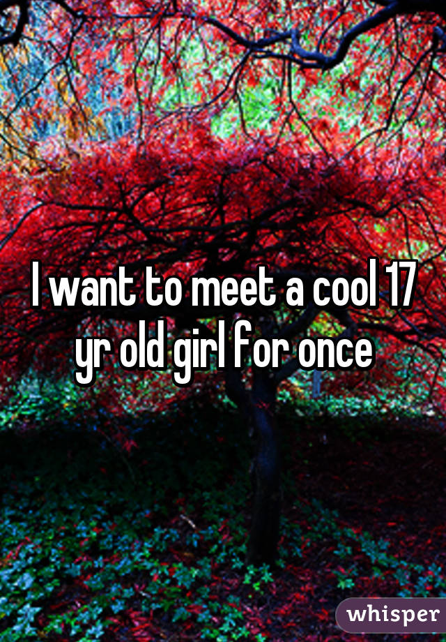 I want to meet a cool 17 yr old girl for once