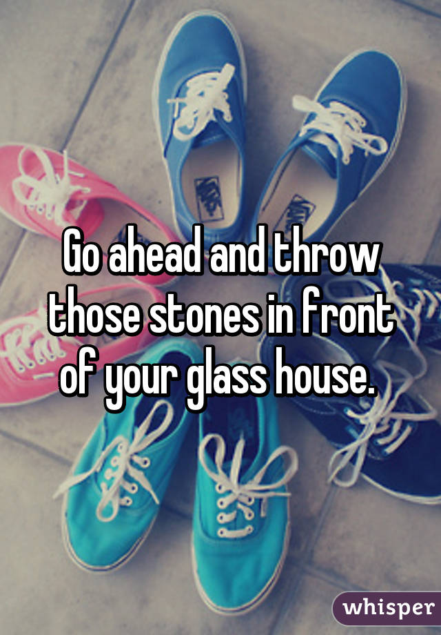 Go ahead and throw those stones in front of your glass house. 