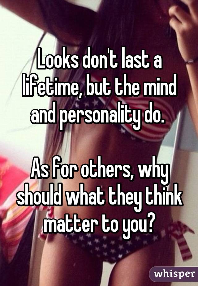 Looks don't last a lifetime, but the mind and personality do. 

As for others, why should what they think matter to you?