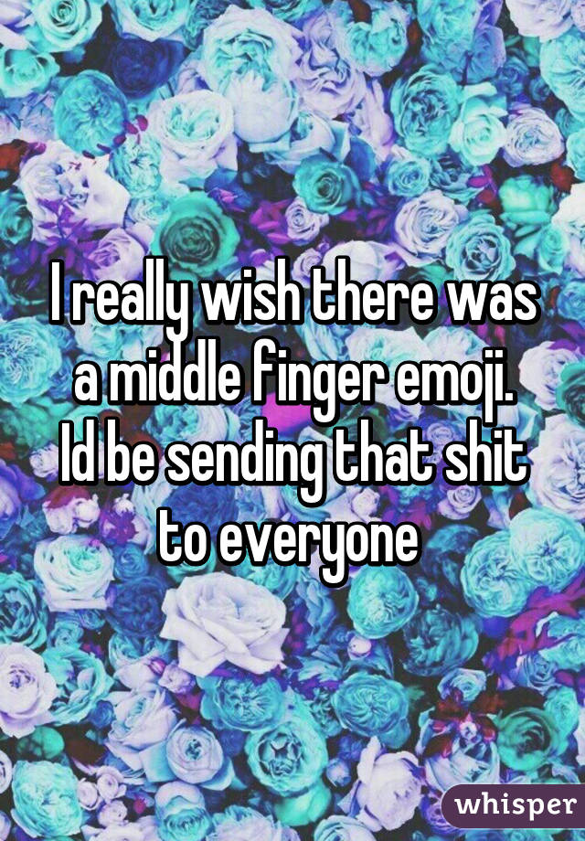 I really wish there was a middle finger emoji.
Id be sending that shit to everyone 