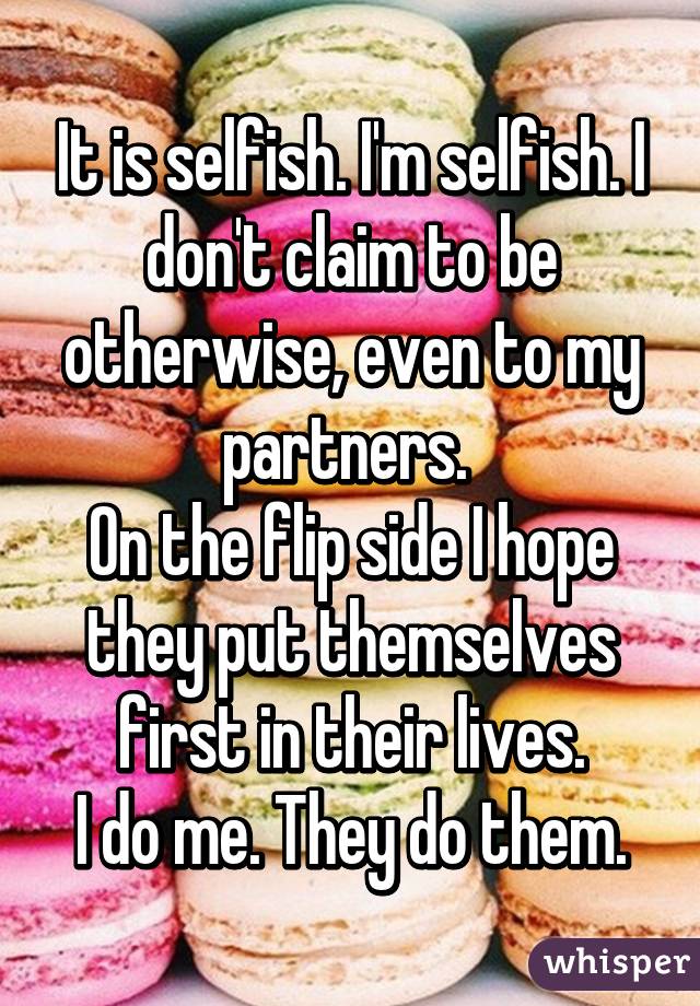 It is selfish. I'm selfish. I don't claim to be otherwise, even to my partners. 
On the flip side I hope they put themselves first in their lives.
I do me. They do them.