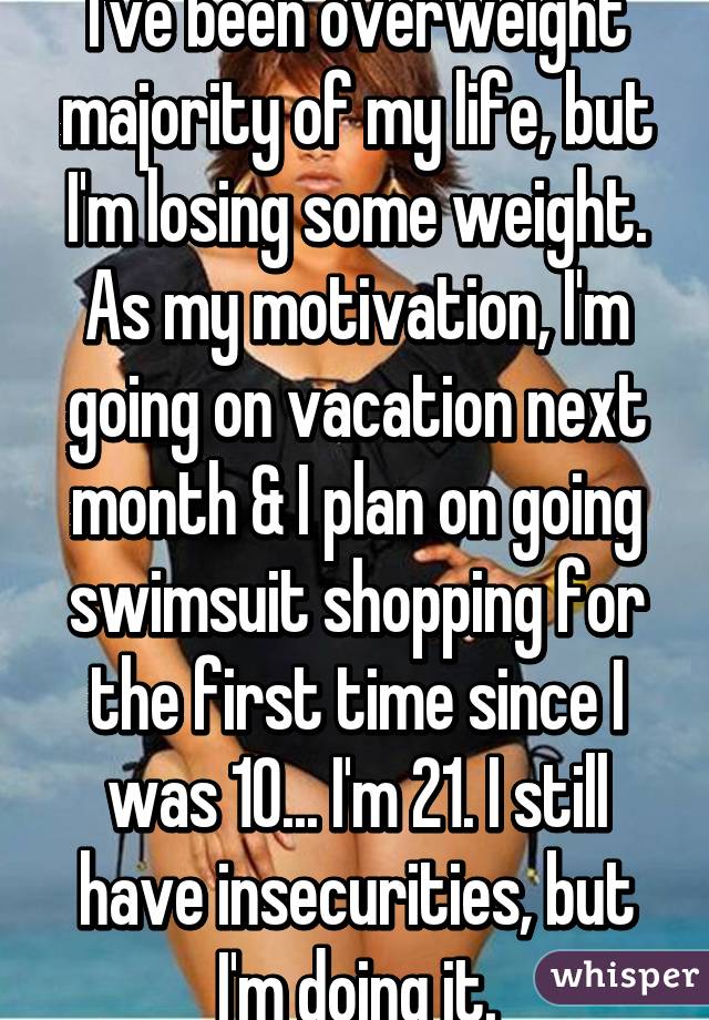 I've been overweight majority of my life, but I'm losing some weight. As my motivation, I'm going on vacation next month & I plan on going swimsuit shopping for the first time since I was 10... I'm 21. I still have insecurities, but I'm doing it.