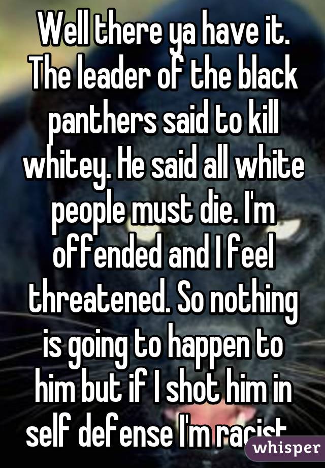 Well there ya have it. The leader of the black panthers said to kill whitey. He said all white people must die. I'm offended and I feel threatened. So nothing is going to happen to him but if I shot him in self defense I'm racist. 