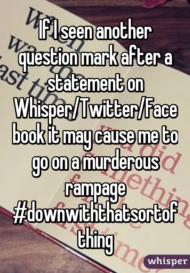 If I seen another question mark after a statement on Whisper/Twitter/Facebook it may cause me to go on a murderous rampage
#downwiththatsortofthing