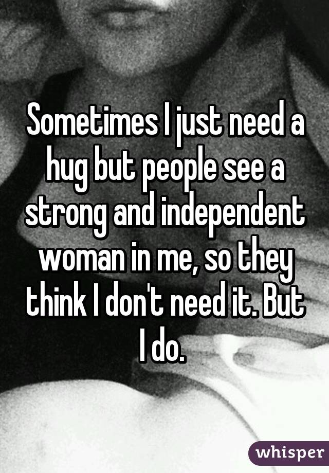 Sometimes I just need a hug but people see a strong and independent woman in me, so they think I don't need it. But I do. 