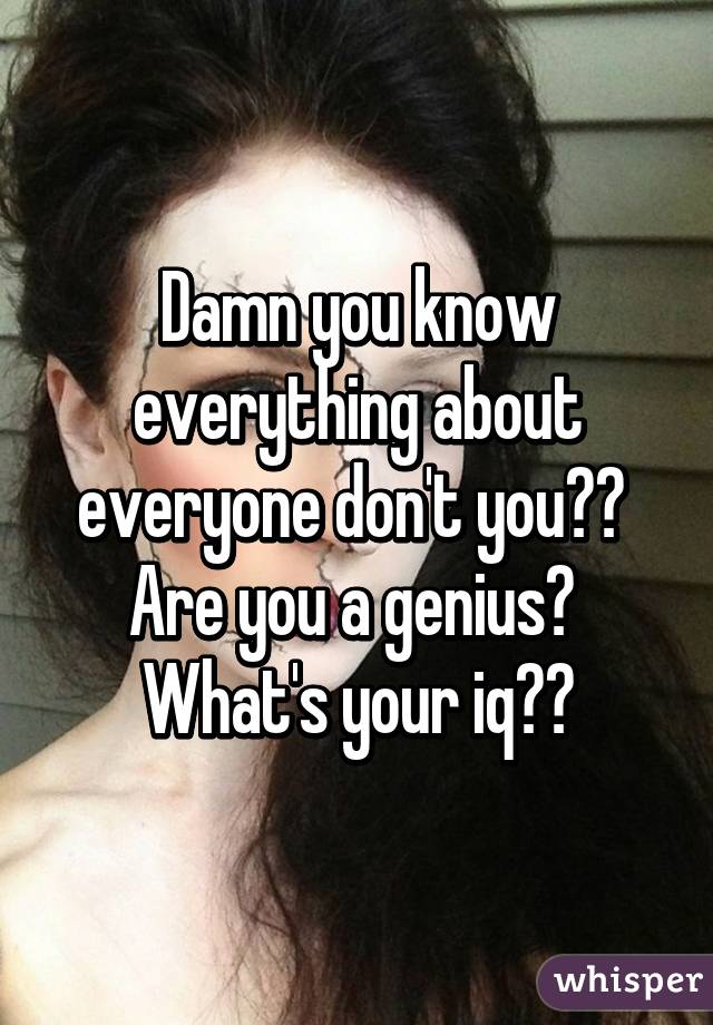 Damn you know everything about everyone don't you??  Are you a genius?  What's your iq??