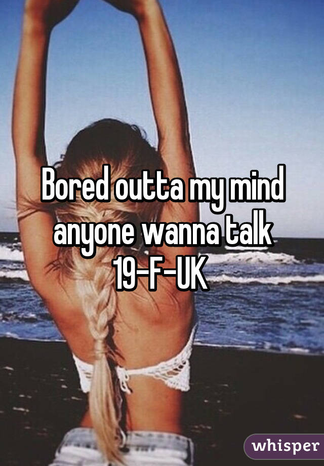 Bored outta my mind anyone wanna talk 19-F-UK 