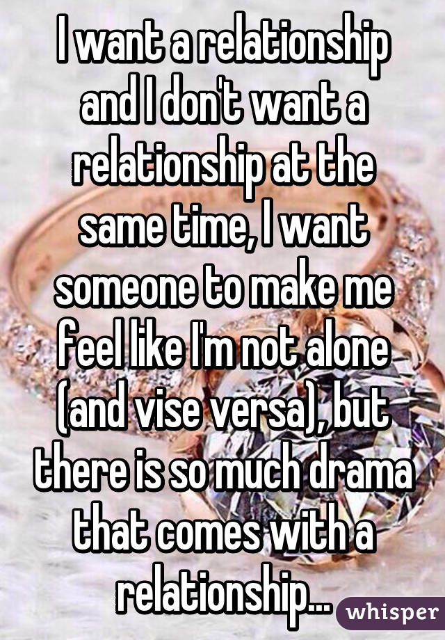 I want a relationship and I don't want a relationship at the same time, I want someone to make me feel like I'm not alone (and vise versa), but there is so much drama that comes with a relationship...