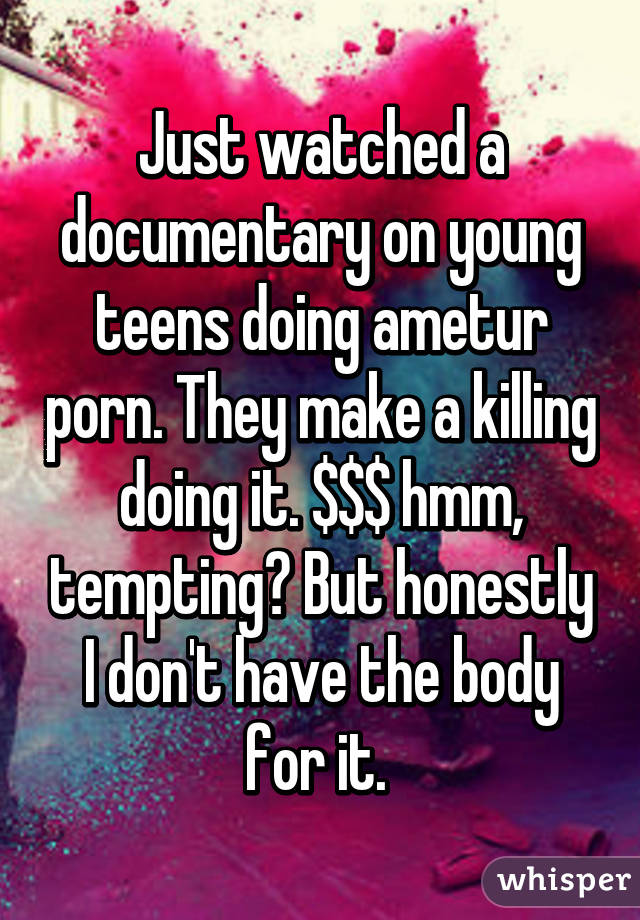 Just watched a documentary on young teens doing ametur porn. They make a killing doing it. $$$ hmm, tempting? But honestly I don't have the body for it. 