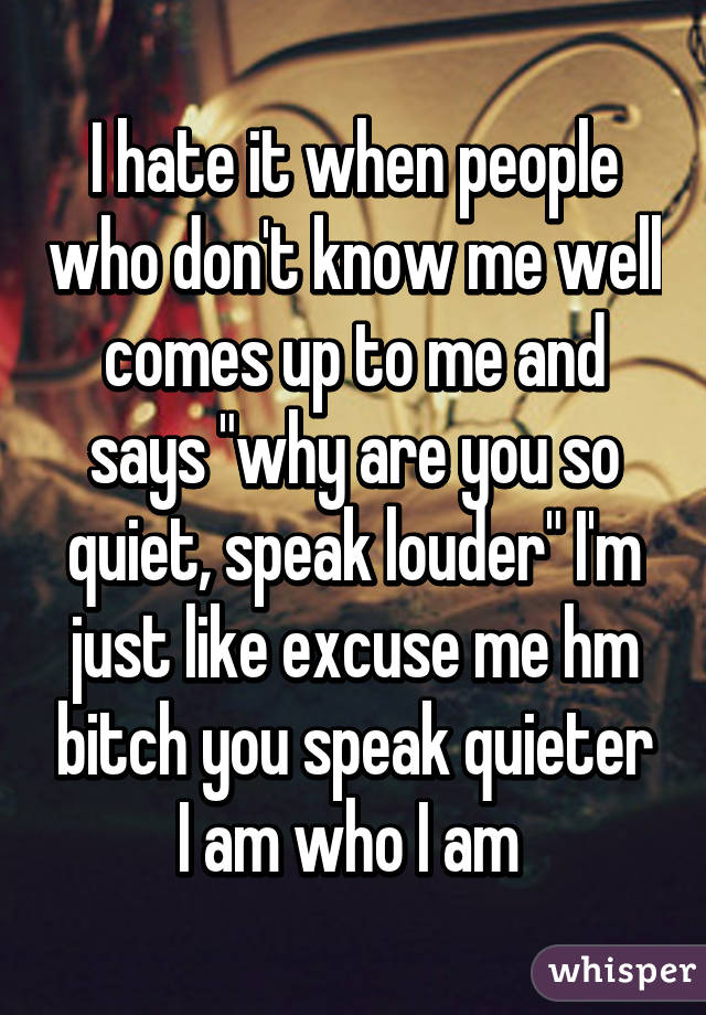 I hate it when people who don't know me well comes up to me and says "why are you so quiet, speak louder" I'm just like excuse me hm bitch you speak quieter I am who I am 