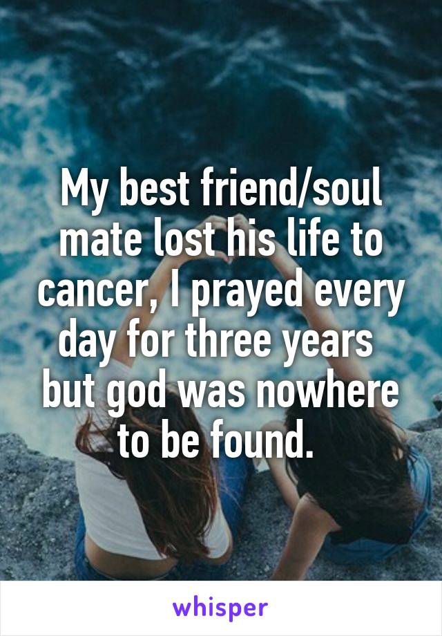 My best friend/soul mate lost his life to cancer, I prayed every day for three years  but god was nowhere to be found. 