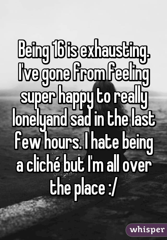 Being 16 is exhausting. I've gone from feeling super happy to really lonelyand sad in the last few hours. I hate being a cliché but I'm all over the place :/