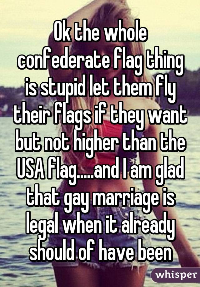 Ok the whole confederate flag thing is stupid let them fly their flags if they want but not higher than the USA flag.....and I am glad that gay marriage is legal when it already should of have been