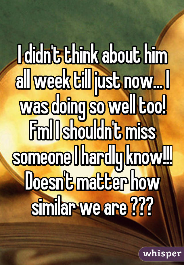 I didn't think about him all week till just now... I was doing so well too! Fml I shouldn't miss someone I hardly know!!! Doesn't matter how similar we are 😕😒😖