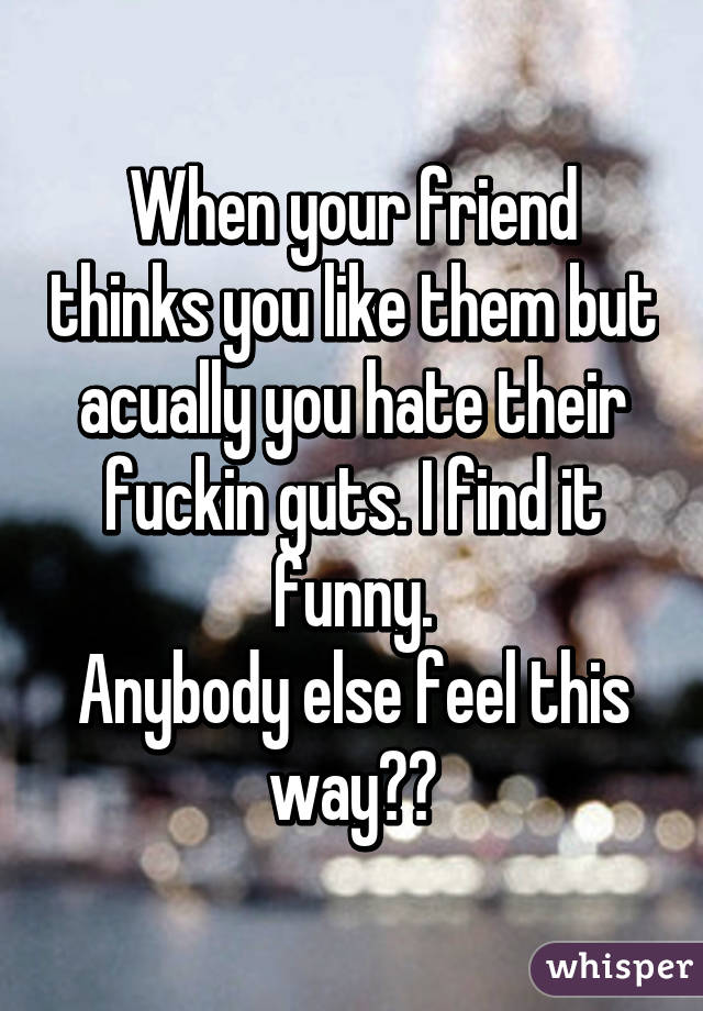 When your friend thinks you like them but acually you hate their fuckin guts. I find it funny.
Anybody else feel this way?😂