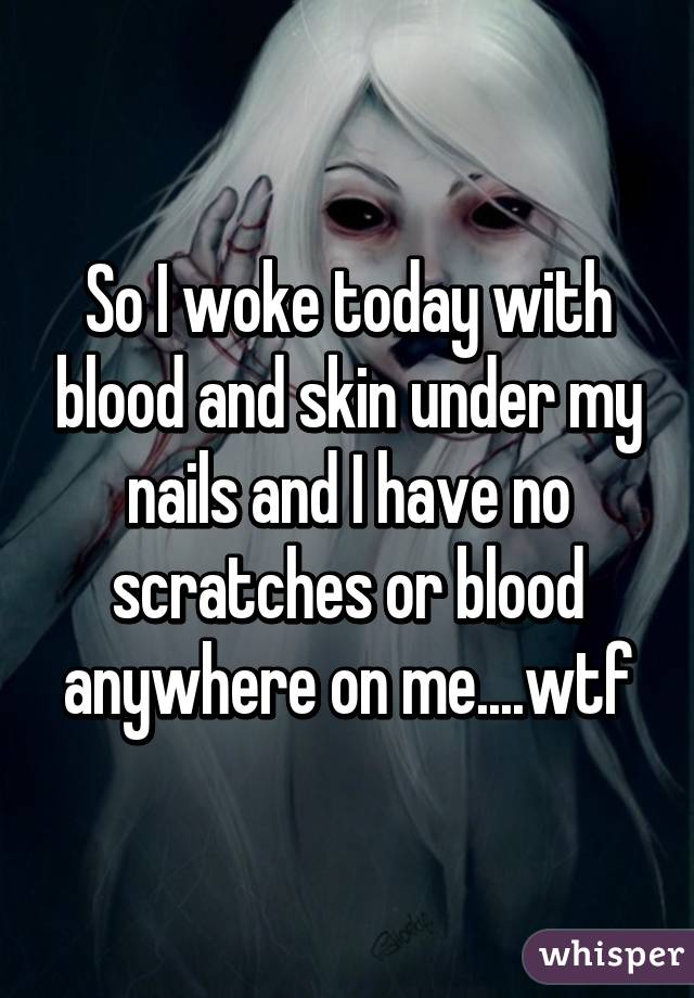 So I woke today with blood and skin under my nails and I have no scratches or blood anywhere on me....wtf