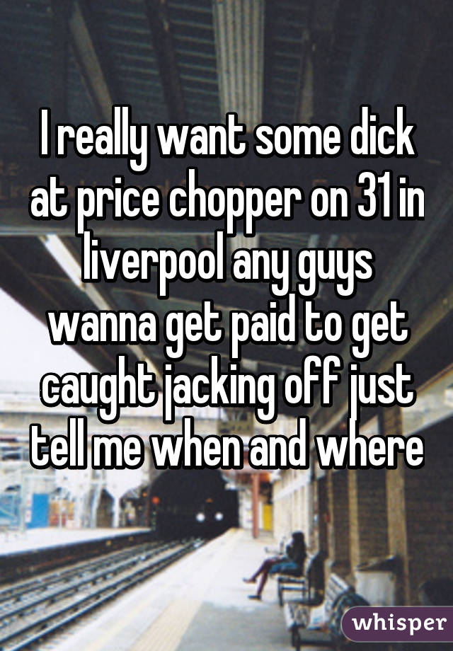 I really want some dick at price chopper on 31 in liverpool any guys wanna get paid to get caught jacking off just tell me when and where 