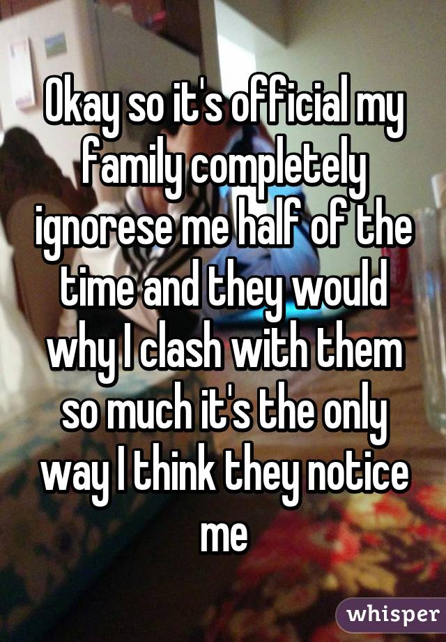 Okay so it's official my family completely ignorese me half of the time and they would why I clash with them so much it's the only way I think they notice me