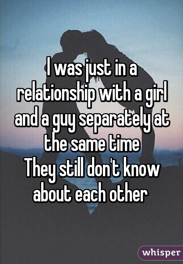 I was just in a relationship with a girl and a guy separately at the same time
They still don't know about each other 