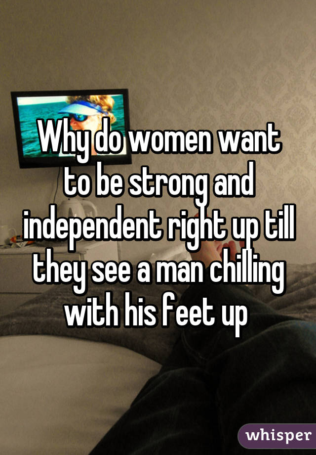 Why do women want to be strong and independent right up till they see a man chilling with his feet up 