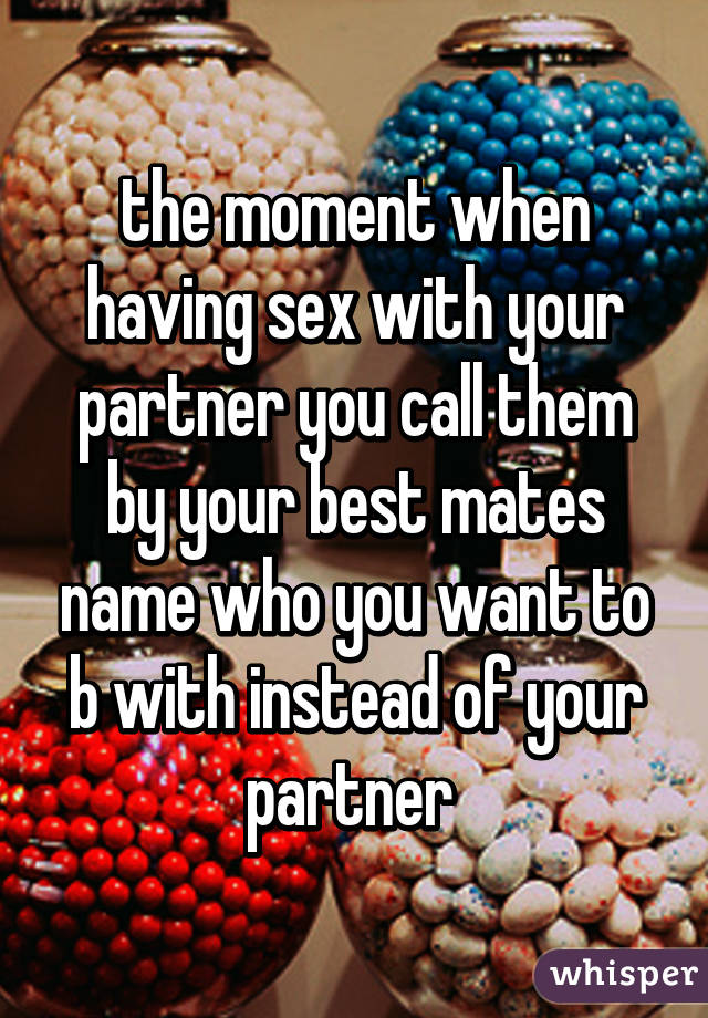 the moment when having sex with your partner you call them by your best mates name who you want to b with instead of your partner 