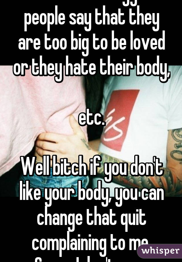 I hate when bigger people say that they are too big to be loved or they hate their body, 
etc.

Well bitch if you don't like your body, you can change that quit complaining to me 
Cause I don't care