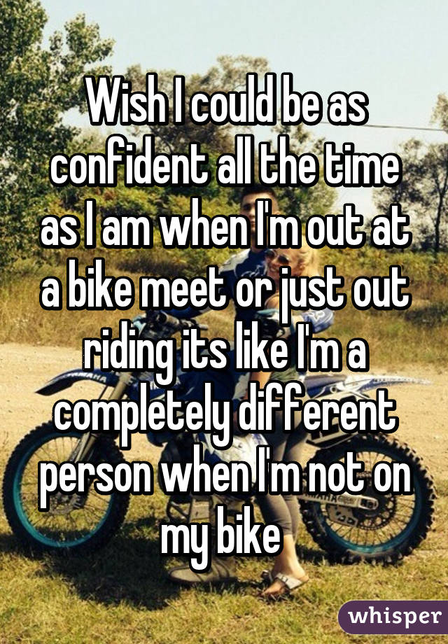 Wish I could be as confident all the time as I am when I'm out at a bike meet or just out riding its like I'm a completely different person when I'm not on my bike 