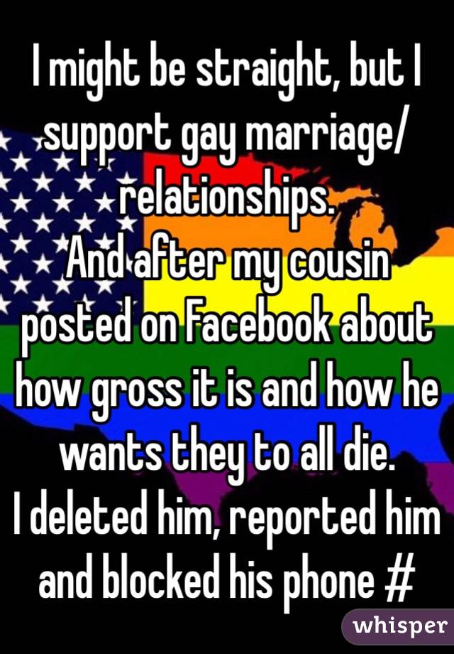 I might be straight, but I support gay marriage/relationships.
And after my cousin posted on Facebook about how gross it is and how he wants they to all die.
I deleted him, reported him and blocked his phone #