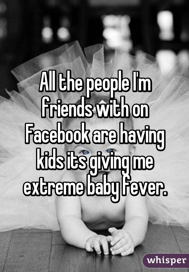 All the people I'm friends with on Facebook are having kids its giving me extreme baby fever.