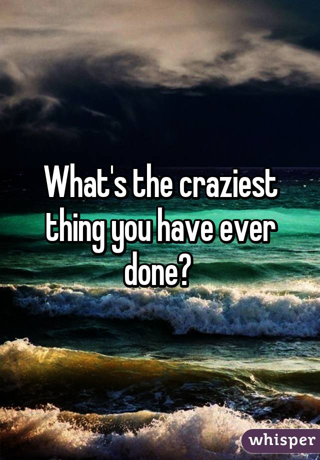 What's the craziest thing you have ever done? 