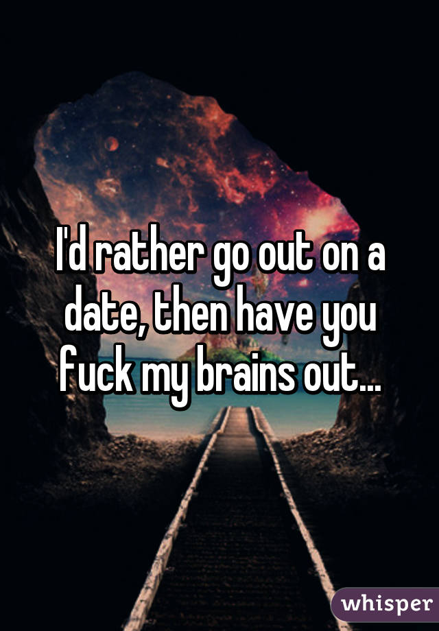 I'd rather go out on a date, then have you fuck my brains out...