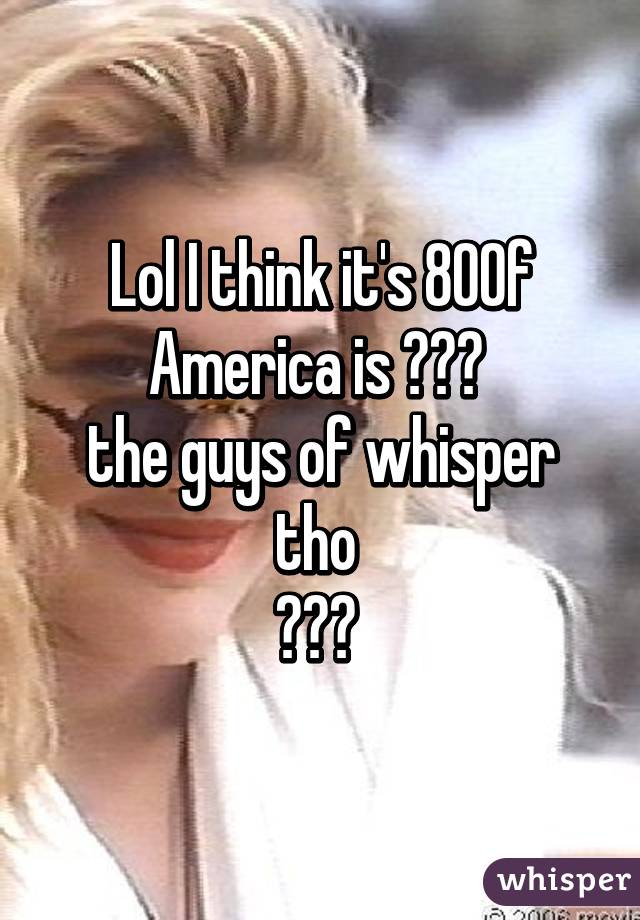 Lol I think it's 80% of America is 😂😂😂 
the guys of whisper tho 
😳😳😳 