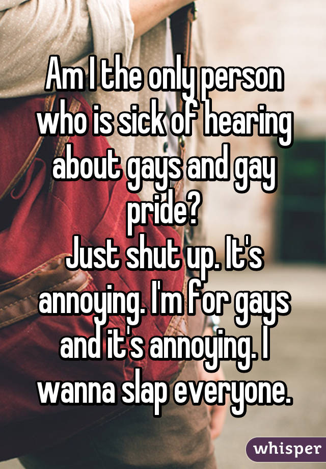 Am I the only person who is sick of hearing about gays and gay pride?
Just shut up. It's annoying. I'm for gays and it's annoying. I wanna slap everyone.