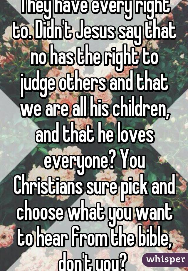 They have every right to. Didn't Jesus say that no has the right to judge others and that we are all his children, and that he loves everyone? You Christians sure pick and choose what you want to hear from the bible, don't you? 