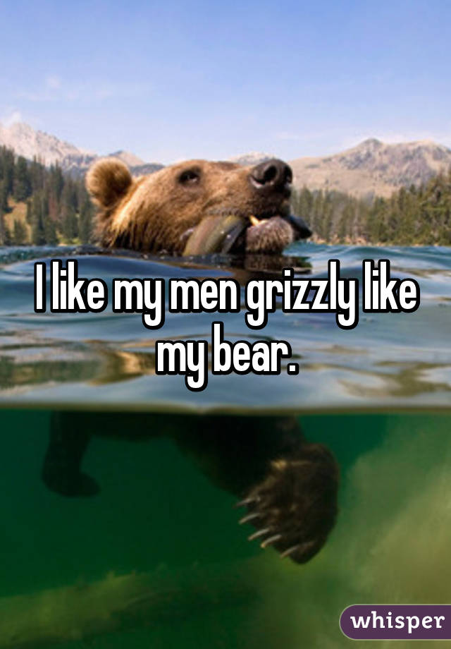 I like my men grizzly like my bear.