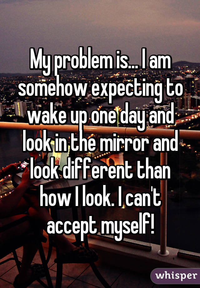 My problem is... I am somehow expecting to wake up one day and look in the mirror and look different than how I look. I can't accept myself!