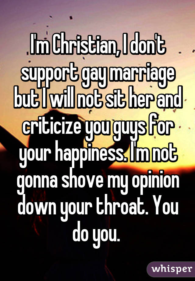 I'm Christian, I don't support gay marriage but I will not sit her and criticize you guys for your happiness. I'm not gonna shove my opinion down your throat. You do you. 