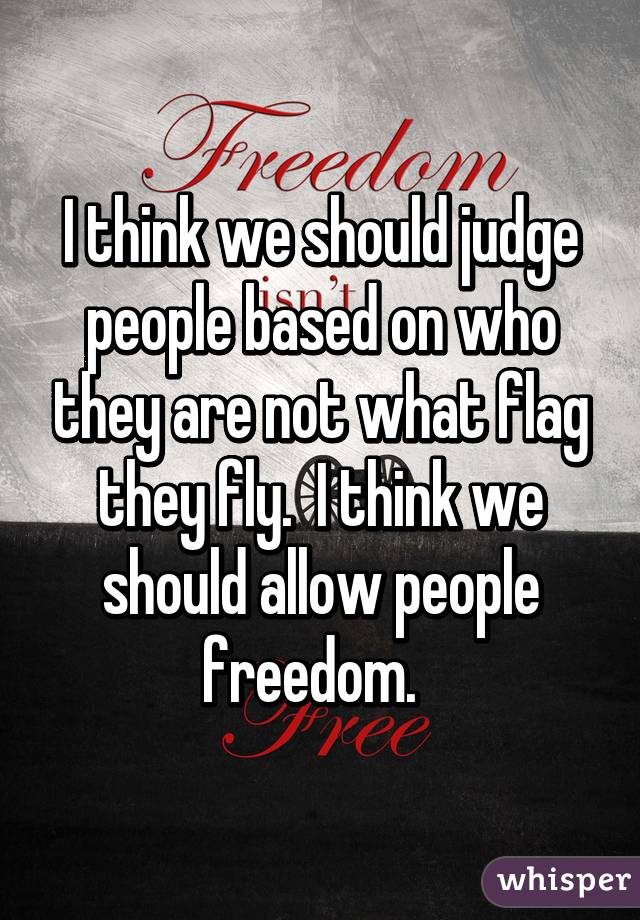 I think we should judge people based on who they are not what flag they fly.  I think we should allow people freedom.  