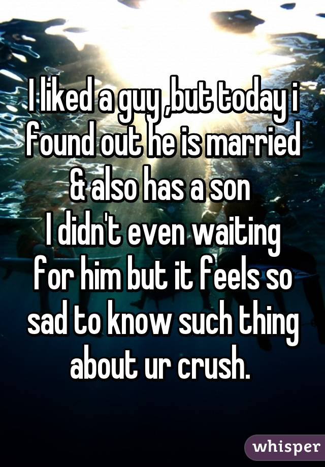 I liked a guy ,but today i found out he is married & also has a son 
I didn't even waiting for him but it feels so sad to know such thing about ur crush. 