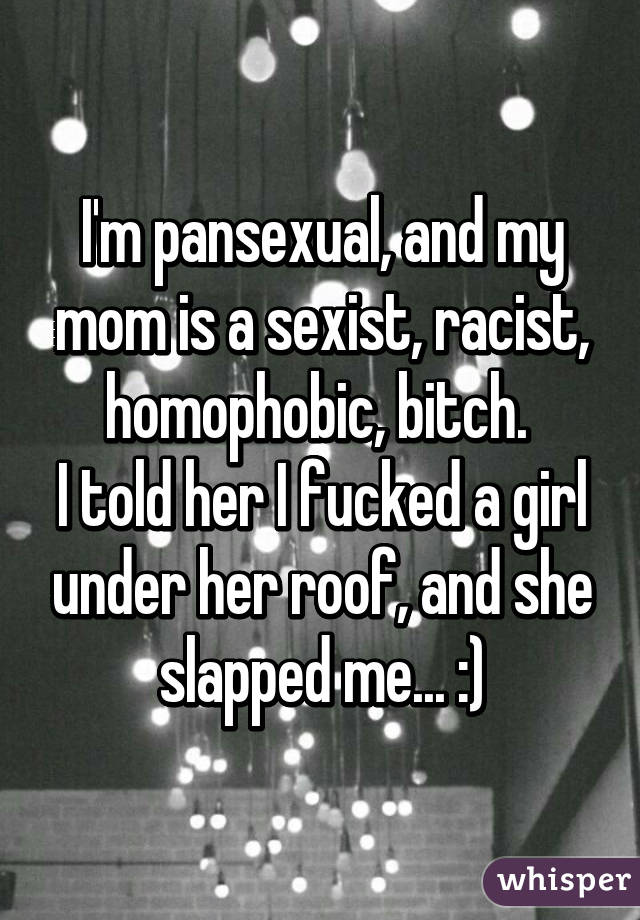 I'm pansexual, and my mom is a sexist, racist, homophobic, bitch. 
I told her I fucked a girl under her roof, and she slapped me... :)