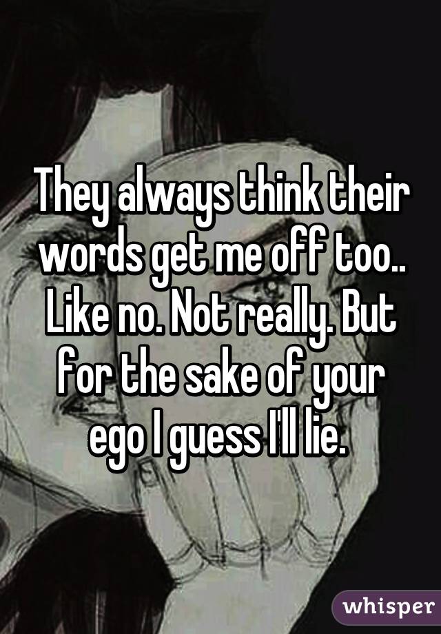 They always think their words get me off too.. Like no. Not really. But for the sake of your ego I guess I'll lie. 