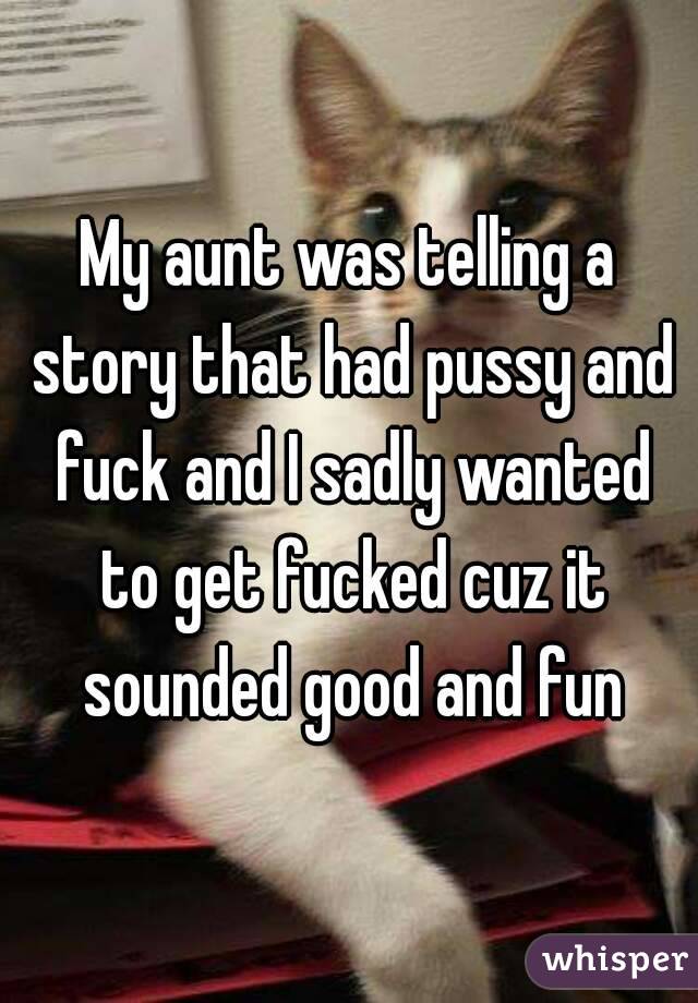 My aunt was telling a story that had pussy and fuck and I sadly wanted to get fucked cuz it sounded good and fun