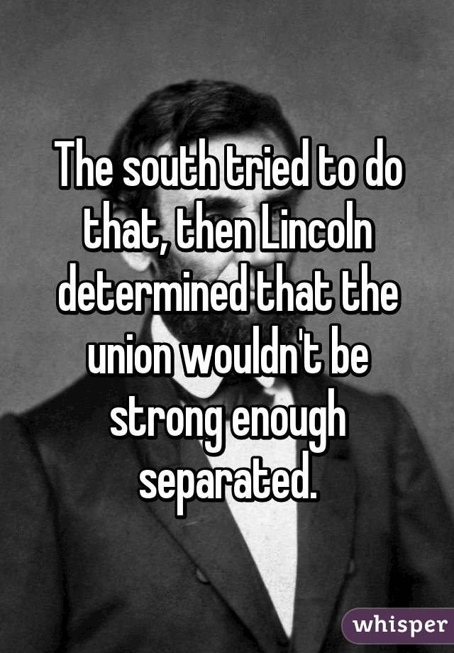 The south tried to do that, then Lincoln determined that the union wouldn't be strong enough separated.